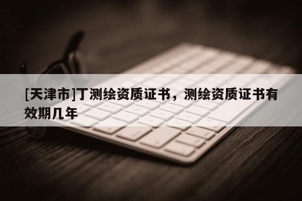 [天津市]丁测绘资质证书，测绘资质证书有效期几年