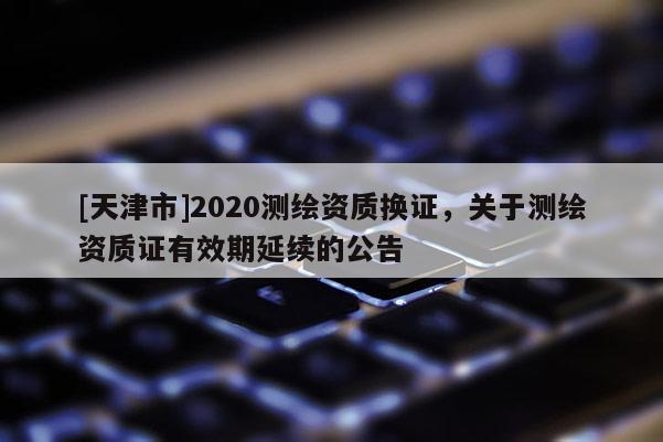 [天津市]2020测绘资质换证，关于测绘资质证有效期延续的公告