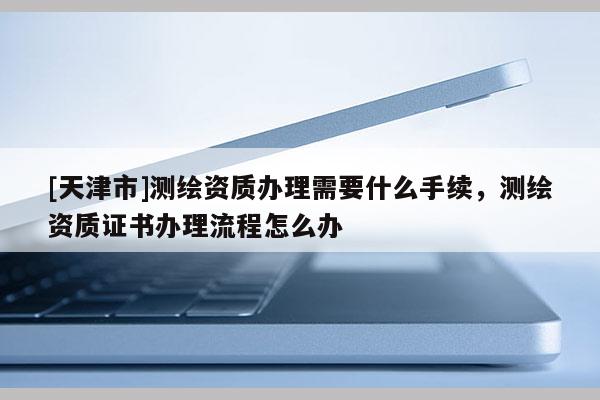 [天津市]测绘资质办理需要什么手续，测绘资质证书办理流程怎么办