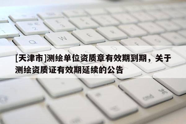 [天津市]测绘单位资质章有效期到期，关于测绘资质证有效期延续的公告