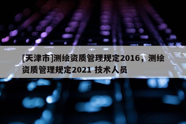 [天津市]测绘资质管理规定2016，测绘资质管理规定2021 技术人员