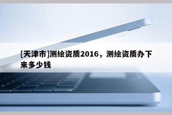 [天津市]测绘资质2016，测绘资质办下来多少钱