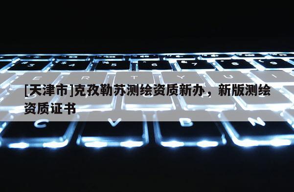 [天津市]克孜勒苏测绘资质新办，新版测绘资质证书