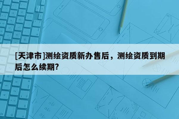 [天津市]测绘资质新办售后，测绘资质到期后怎么续期?