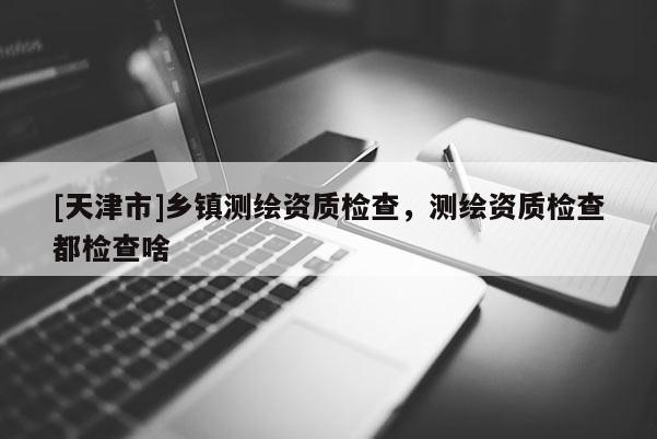 [天津市]乡镇测绘资质检查，测绘资质检查都检查啥