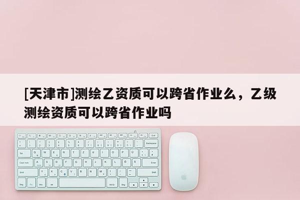 [天津市]测绘乙资质可以跨省作业么，乙级测绘资质可以跨省作业吗