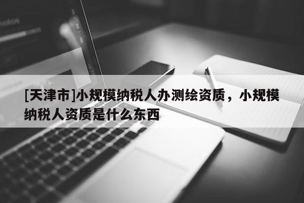 [天津市]小规模纳税人办测绘资质，小规模纳税人资质是什么东西
