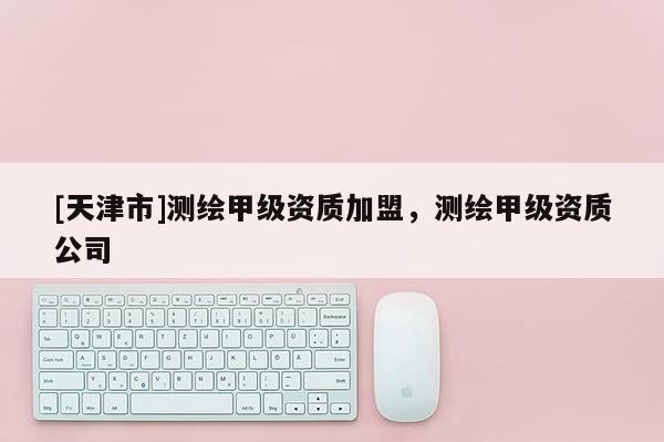 [天津市]测绘甲级资质加盟，测绘甲级资质公司