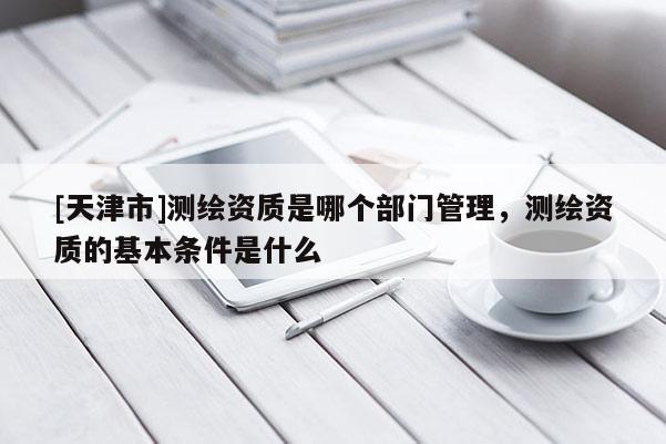 [天津市]测绘资质是哪个部门管理，测绘资质的基本条件是什么