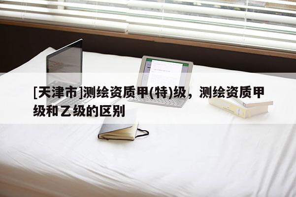 [天津市]测绘资质甲(特)级，测绘资质甲级和乙级的区别