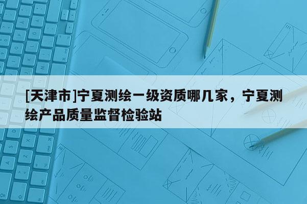 [天津市]宁夏测绘一级资质哪几家，宁夏测绘产品质量监督检验站