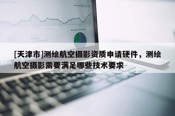 [天津市]测绘航空摄影资质申请硬件，测绘航空摄影需要满足哪些技术要求