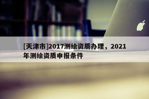 [天津市]2017测绘资质办理，2021年测绘资质申报条件