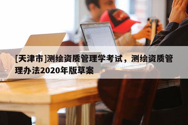 [天津市]测绘资质管理学考试，测绘资质管理办法2020年版草案