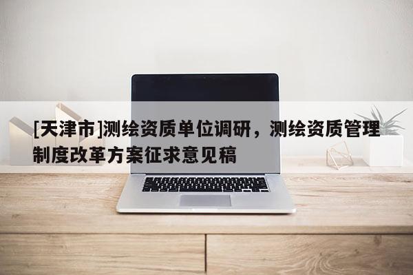 [天津市]测绘资质单位调研，测绘资质管理制度改革方案征求意见稿