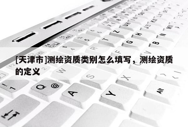 [天津市]测绘资质类别怎么填写，测绘资质的定义
