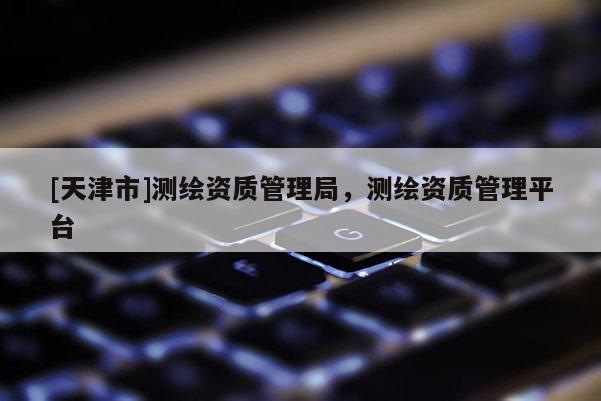 [天津市]测绘资质管理局，测绘资质管理平台