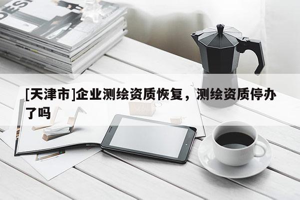 [天津市]企业测绘资质恢复，测绘资质停办了吗