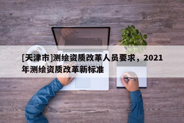 [天津市]测绘资质改革人员要求，2021年测绘资质改革新标准