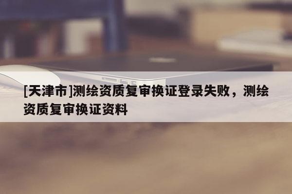 [天津市]测绘资质复审换证登录失败，测绘资质复审换证资料