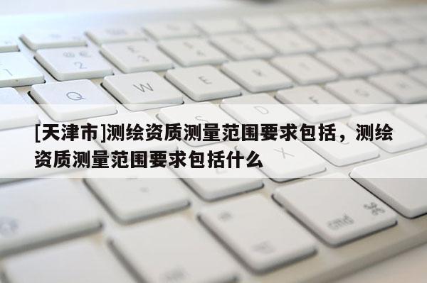 [天津市]测绘资质测量范围要求包括，测绘资质测量范围要求包括什么