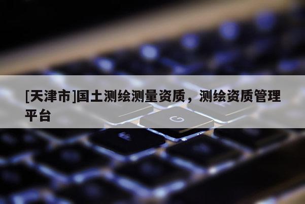 [天津市]国土测绘测量资质，测绘资质管理平台