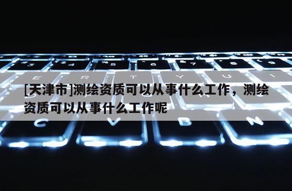 [天津市]测绘资质可以从事什么工作，测绘资质可以从事什么工作呢
