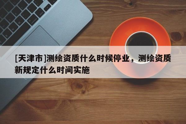 [天津市]测绘资质什么时候停业，测绘资质新规定什么时间实施