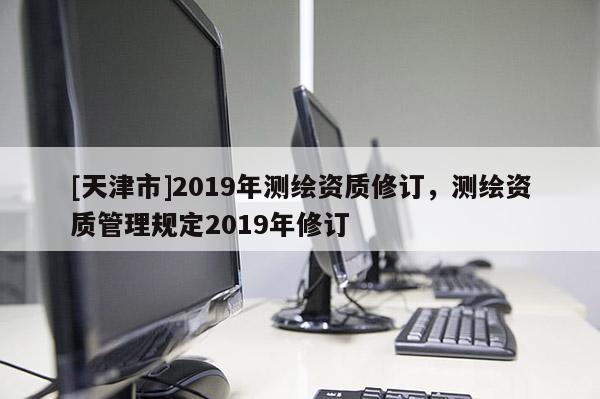 [天津市]2019年测绘资质修订，测绘资质管理规定2019年修订