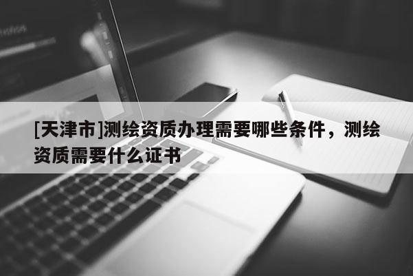 [天津市]测绘资质办理需要哪些条件，测绘资质需要什么证书