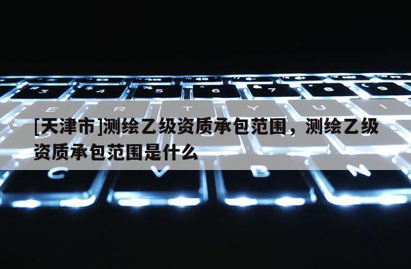 [天津市]测绘乙级资质承包范围，测绘乙级资质承包范围是什么