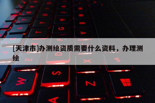 [天津市]办测绘资质需要什么资料，办理测绘