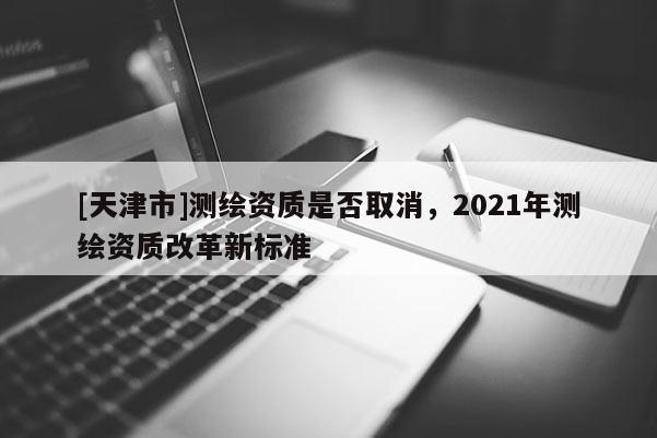 [天津市]测绘资质是否取消，2021年测绘资质改革新标准