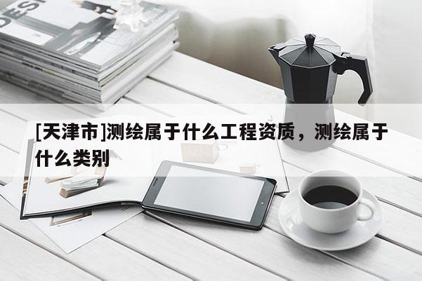 [天津市]测绘属于什么工程资质，测绘属于什么类别