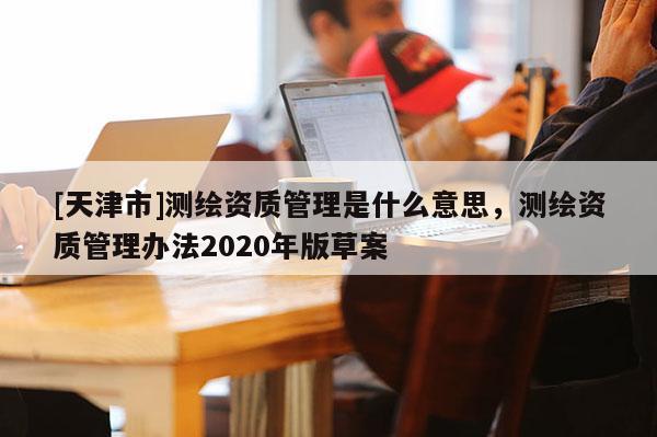 [天津市]测绘资质管理是什么意思，测绘资质管理办法2020年版草案