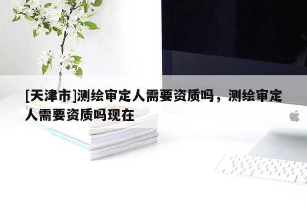 [天津市]测绘审定人需要资质吗，测绘审定人需要资质吗现在