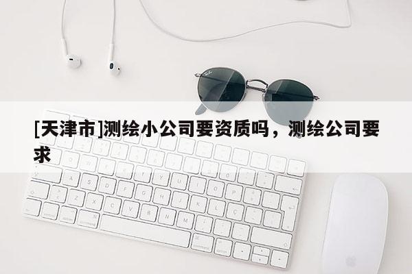 [天津市]测绘小公司要资质吗，测绘公司要求