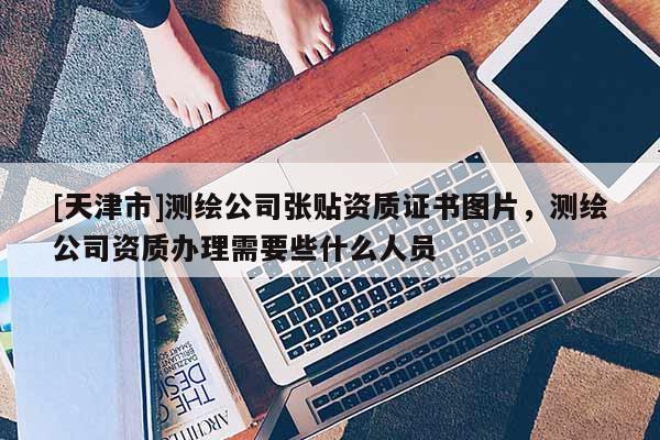 [天津市]测绘公司张贴资质证书图片，测绘公司资质办理需要些什么人员