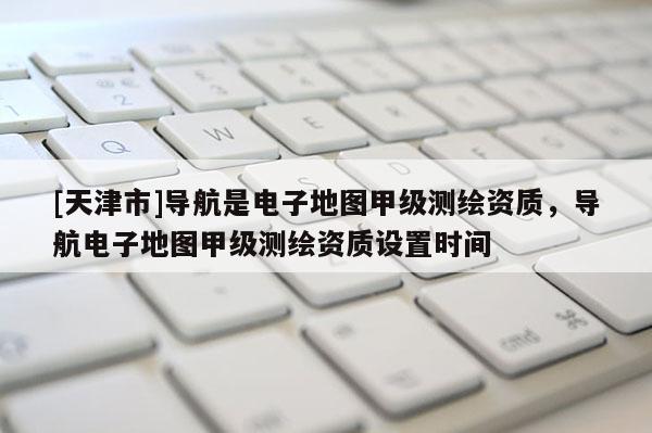 [天津市]导航是电子地图甲级测绘资质，导航电子地图甲级测绘资质设置时间