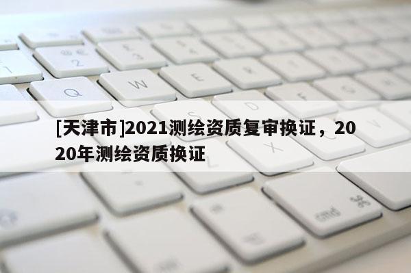 [天津市]2021测绘资质复审换证，2020年测绘资质换证