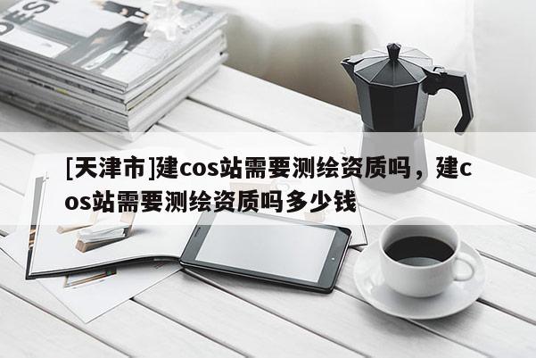 [天津市]建cos站需要测绘资质吗，建cos站需要测绘资质吗多少钱