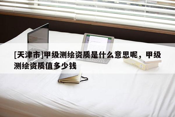 [天津市]甲级测绘资质是什么意思呢，甲级测绘资质值多少钱