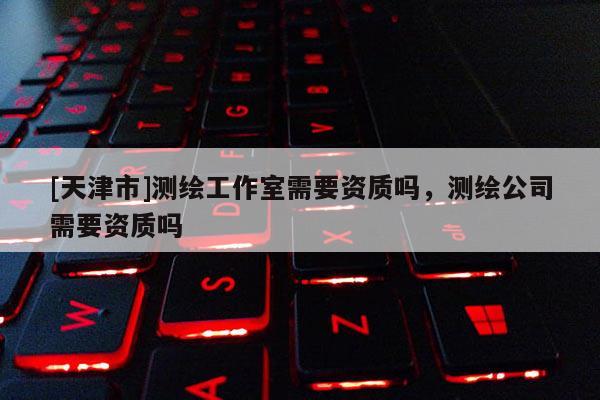 [天津市]测绘工作室需要资质吗，测绘公司需要资质吗