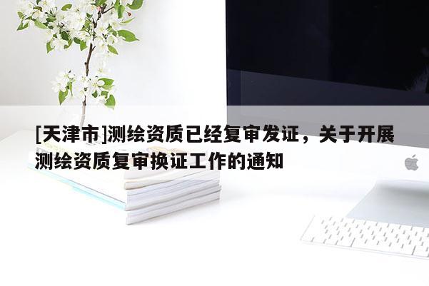 [天津市]测绘资质已经复审发证，关于开展测绘资质复审换证工作的通知