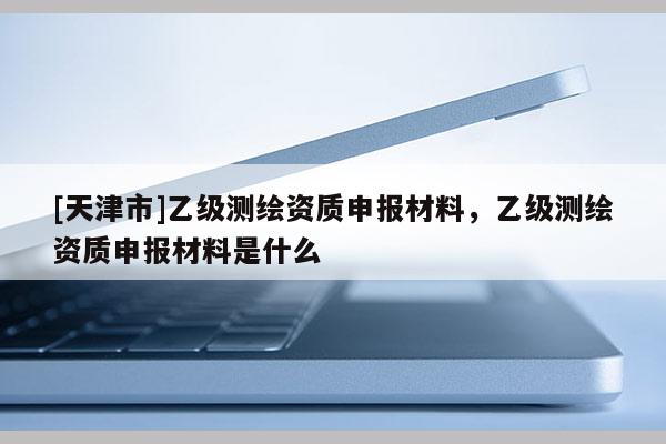 [天津市]乙级测绘资质申报材料，乙级测绘资质申报材料是什么