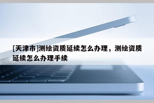 [天津市]测绘资质延续怎么办理，测绘资质延续怎么办理手续