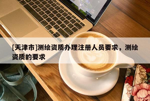 [天津市]测绘资质办理注册人员要求，测绘资质的要求