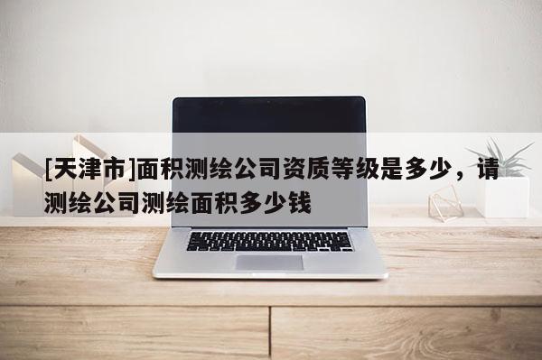 [天津市]面积测绘公司资质等级是多少，请测绘公司测绘面积多少钱
