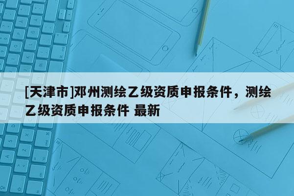 [天津市]邓州测绘乙级资质申报条件，测绘乙级资质申报条件 最新