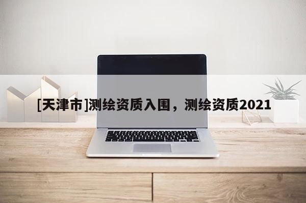 [天津市]测绘资质入围，测绘资质2021